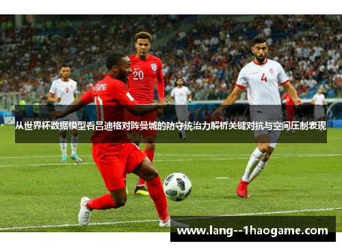 从世界杯数据模型看吕迪格对阵曼城的防守统治力解析关键对抗与空间压制表现 从世界杯数据模型看吕迪格对阵曼城的防守统治力解析关键对抗与空间压制表现