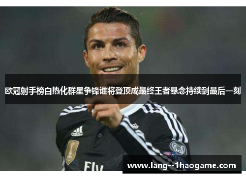 欧冠射手榜白热化群星争锋谁将登顶成最终王者悬念持续到最后一刻 欧冠射手榜白热化群星争锋谁将登顶成最终王者悬念持续到最后一刻