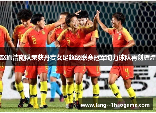 赵瑜洁随队荣获丹麦女足超级联赛冠军助力球队再创辉煌 赵瑜洁随队荣获丹麦女足超级联赛冠军助力球队再创辉煌