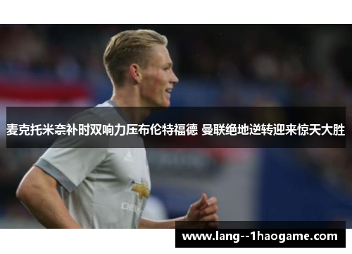 麦克托米奈补时双响力压布伦特福德 曼联绝地逆转迎来惊天大胜