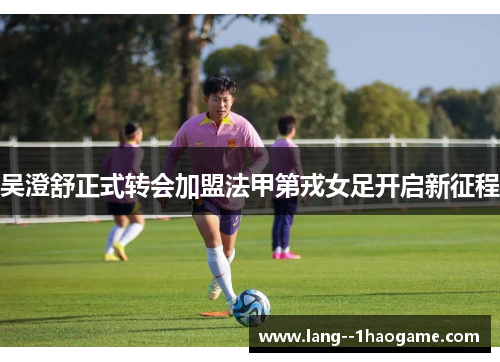 吴澄舒正式转会加盟法甲第戎女足开启新征程