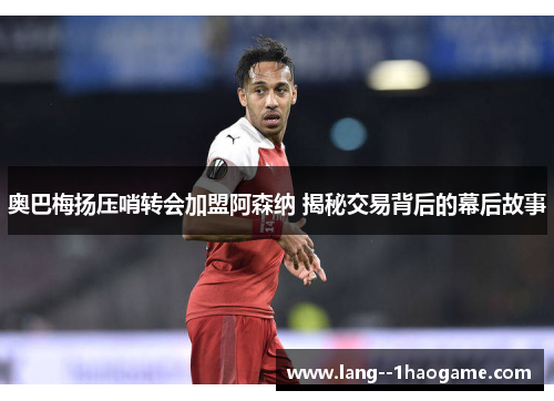 奥巴梅扬压哨转会加盟阿森纳 揭秘交易背后的幕后故事