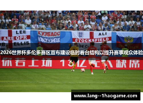 2026世界杯多伦多赛区宣布建设临时看台结构以提升赛事观众体验