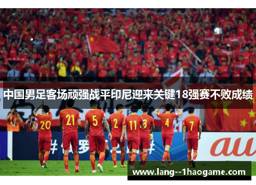 中国男足客场顽强战平印尼迎来关键18强赛不败成绩